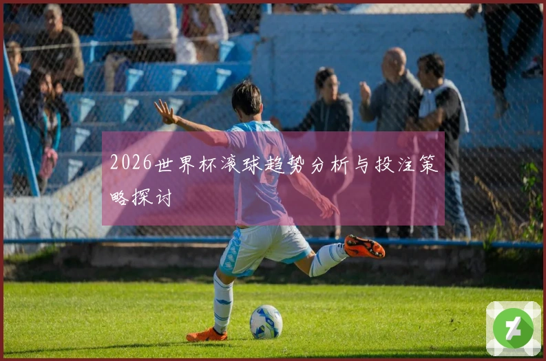 2026世界杯滚球趋势分析与投注策略探讨