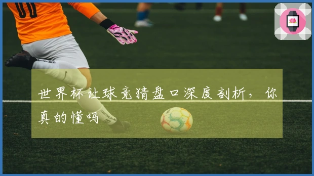 世界杯让球竞猜盘口深度剖析，你真的懂吗