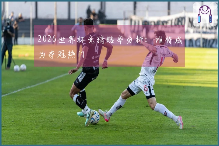 2026世界杯竞猜赔率分析：谁将成为夺冠热门